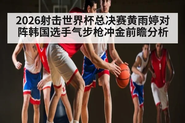2026射击世界杯总决赛黄雨婷对阵韩国选手气步枪冲金前瞻分析