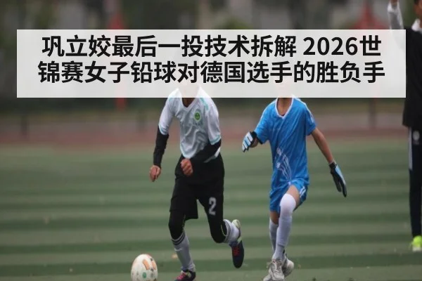 巩立姣最后一投技术拆解 2026世锦赛女子铅球对德国选手的胜负手