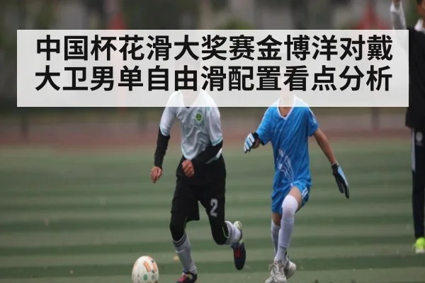 中国杯花滑大奖赛金博洋对戴大卫男单自由滑配置看点分析