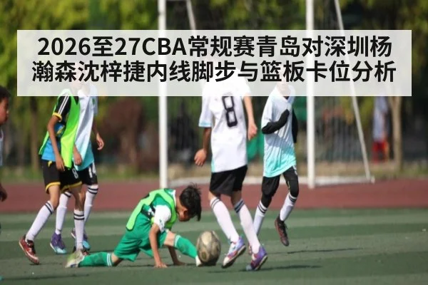 2026至27CBA常规赛青岛对深圳杨瀚森沈梓捷内线脚步与篮板卡位分析