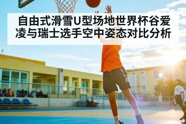 自由式滑雪U型场地世界杯谷爱凌与瑞士选手空中姿态对比分析